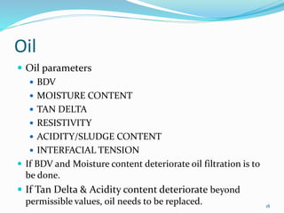 Oil
 Oil parameters
 BDV
 MOISTURE CONTENT
 TAN DELTA
 RESISTIVITY
 ACIDITY/SLUDGE CONTENT
 INTERFACIAL TENSION
 If BDV and Moisture content deteriorate oil filtration is to
be done.
 If Tan Delta & Acidity content deteriorate beyond
permissible values, oil needs to be replaced. 18
 