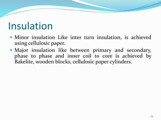 Insulation
 Minor insulation Like inter turn insulation, is achieved
using cellulosic paper.
 Major insulation like between primary and secondary,
phase to phase and inner coil to core is achieved by
Bakelite, wooden blocks, cellulosic paper cylinders.
19
 