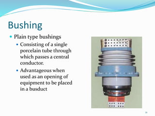 Bushing
21
 Plain type bushings
 Consisting of a single
porcelain tube through
which passes a central
conductor.
 Advantageous when
used as an opening of
equipment to be placed
in a busduct
 
