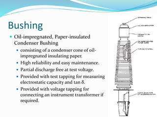 Bushing
22
 Oil-impregnated, Paper-insulated
Condenser Bushing
 consisting of a condenser cone of oil-
impregnated insulating paper.
 High reliability and easy maintenance.
 Partial discharge free at test voltage.
 Provided with test tapping for measuring
electrostatic capacity and tan δ.
 Provided with voltage tapping for
connecting an instrument transformer if
required.
 