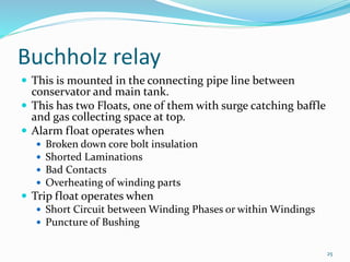 Buchholz relay
 This is mounted in the connecting pipe line between
conservator and main tank.
 This has two Floats, one of them with surge catching baffle
and gas collecting space at top.
 Alarm float operates when
 Broken down core bolt insulation
 Shorted Laminations
 Bad Contacts
 Overheating of winding parts
 Trip float operates when
 Short Circuit between Winding Phases or within Windings
 Puncture of Bushing
25
 