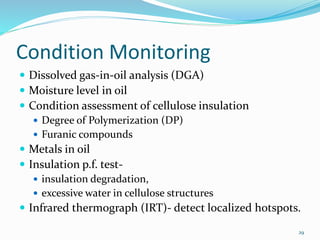 Condition Monitoring
 Dissolved gas-in-oil analysis (DGA)
 Moisture level in oil
 Condition assessment of cellulose insulation
 Degree of Polymerization (DP)
 Furanic compounds
 Metals in oil
 Insulation p.f. test-
 insulation degradation,
 excessive water in cellulose structures
 Infrared thermograph (IRT)- detect localized hotspots.
29
 