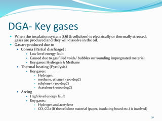 DGA- Key gases
 When the insulation system (Oil & cellulose) is electrically or thermally stressed,
gases are produced and they will dissolve in the oil.
 Gas are produced due to
 Corona (Partial discharge) :
 Low level energy fault
 Caused due to gas filled voids/ bubbles surrounding impregnated material.
 Key gases: Hydrogen & Methane
 Thermal heating (Pyrolysis)
 Key gases:
 Hydrogen,
 methane, ethane (<300 degC)
 ethylene (>300 degC)
 Acetelene (>1000 degC)
 Arcing
 High level energy fault
 Key gases:
 Hydrogen and acetylene
 CO, CO2 (If the cellulose material (paper, insulating board etc.) is involved)
30
 