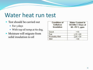 Water heat run test
 Test should be carried out
 For 3 days
 With top oil temp at 60 deg.
 Moisture will migrate from
solid insulation to oil
35
 