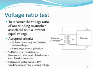 Voltage ratio test
 To measure the voltage ratio
of one winding to another
associated with a lower or
equal voltage.
 Accepted criteria
 % Ratio Error : ± 0.5 % of declared
ratio on all taps
 Phase Angle error: 0.5% radian
 % Ratio error (Deviation) =
[(measured ratio – calculated ratio) /
calculated ratio] x 100
 Calculated voltage ratio = HV
winding voltage / LV winding voltage
38
 