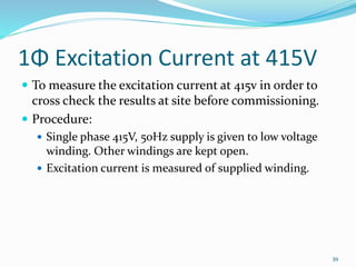 1Φ Excitation Current at 415V
 To measure the excitation current at 415v in order to
cross check the results at site before commissioning.
 Procedure:
 Single phase 415V, 50Hz supply is given to low voltage
winding. Other windings are kept open.
 Excitation current is measured of supplied winding.
39
 