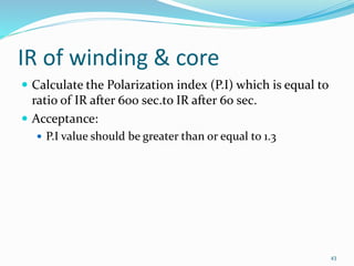 IR of winding & core
 Calculate the Polarization index (P.I) which is equal to
ratio of IR after 600 sec.to IR after 60 sec.
 Acceptance:
 P.I value should be greater than or equal to 1.3
43
 