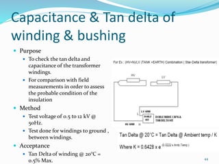 Capacitance & Tan delta of
winding & bushing
 Purpose
 To check the tan delta and
capacitance of the transformer
windings.
 For comparison with field
measurements in order to assess
the probable condition of the
insulation
 Method
 Test voltage of 0.5 to 12 kV @
50Hz.
 Test done for windings to ground ,
between windings.
 Acceptance
 Tan Delta of winding @ 20°C =
0.5% Max. 44
 