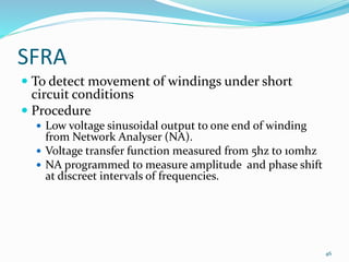 SFRA
 To detect movement of windings under short
circuit conditions
 Procedure
 Low voltage sinusoidal output to one end of winding
from Network Analyser (NA).
 Voltage transfer function measured from 5hz to 10mhz
 NA programmed to measure amplitude and phase shift
at discreet intervals of frequencies.
46
 