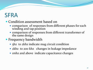 SFRA
 Condition assessment based on
 comparison of responses from different phases for each
winding and tap position
 comparison of responses from different transformer of
the same design
 Frequency bandwidth
 5hz to 2khz indicate mag circuit condition
 2khz to 200 khz changes in leakage impedance
 1mhz and above indicate capacitance changes
47
 