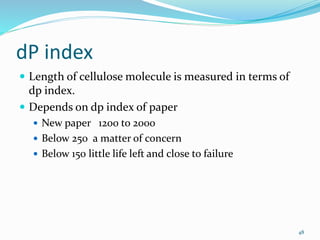 dP index
 Length of cellulose molecule is measured in terms of
dp index.
 Depends on dp index of paper
 New paper 1200 to 2000
 Below 250 a matter of concern
 Below 150 little life left and close to failure
48
 