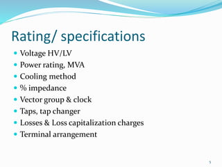 Rating/ specifications
 Voltage HV/LV
 Power rating, MVA
 Cooling method
 % impedance
 Vector group & clock
 Taps, tap changer
 Losses & Loss capitalization charges
 Terminal arrangement
5
 