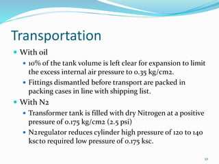 Transportation
 With oil
 10% of the tank volume is left clear for expansion to limit
the excess internal air pressure to 0.35 kg/cm2.
 Fittings dismantled before transport are packed in
packing cases in line with shipping list.
 With N2
 Transformer tank is filled with dry Nitrogen at a positive
pressure of 0.175 kg/cm2 (2.5 psi)
 N2regulator reduces cylinder high pressure of 120 to 140
kscto required low pressure of 0.175 ksc.
52
 