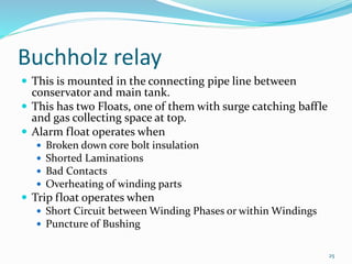 Buchholz relay
 This is mounted in the connecting pipe line between
conservator and main tank.
 This has two Floats, one...