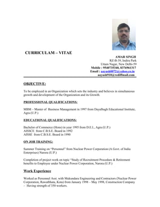 CURRICULAM – VITAE
AMAR SINGH
RZ-B-39, Indira Park
Uttam Nagar, New Delhi-59
Mobile : 9540735340, 8376961317
Email : aayush0072@yahoo.co.in
aayush910@rediffmail.com
OBJECTIVE:
To be employed in an Organization which sets the industry and believes in simultaneous
growth and development of the Organization and its Growth.
PROFESSIONAL QUALIFICATIONS:
MBM – Master of Business Management in 1997 from Dayalbagh Educational Institute,
Agra (U.P.)
EDUCATIONAL QUALIFICATIONS:
Bachelor of Commerce (Hons) in year 1995 from D.E.I., Agra (U.P.)
AISSCE from C.B.S.E. Board in 1992
AISSE from C.B.S.E. Board in 1990
ON JOB TRAINING:
Summer Training on “Personnel” from Nuclear Power Corporation (A Govt. of India
Enterprises) Narora (U.P.)
Completion of project work on topic “Study of Recruitment Procedure & Retirement
benefits to Employee under Nuclear Power Corporation, Narora (U.P.)
Work Experience
Worked as Personnel Asst. with Mukundara Engineering and Contractors (Nuclear Power
Corporation, Rawatbhata, Kota) from January 1998 – May 1998, Construction Company
– Having strength of 350 workers.
 