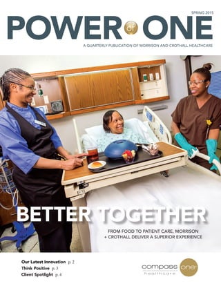BETTER TOGETHER
Our Latest Innovation p. 2
Think Positive p. 3
FROM FOOD TO PATIENT CARE, MORRISON
+ CROTHALL DELIVER A SUPERIOR EXPERIENCE
POWER ONE
SPRING 2015
A QUARTERLY PUBLICATION OF MORRISON AND CROTHALL HEALTHCARE
Client Spotlight p. 4
of
 