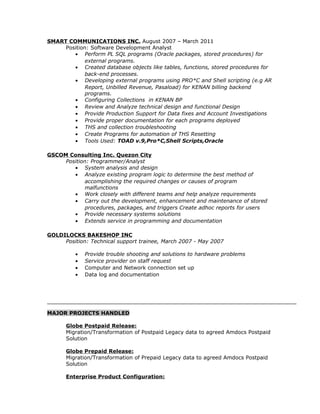 SMART COMMUNICATIONS INC. August 2007 – March 2011
Position: Software Development Analyst
• Perform PL SQL programs (Oracle packages, stored procedures) for
external programs.
• Created database objects like tables, functions, stored procedures for
back-end processes.
• Developing external programs using PRO*C and Shell scripting (e.g AR
Report, Unbilled Revenue, Pasaload) for KENAN billing backend
programs.
• Configuring Collections in KENAN BP
• Review and Analyze technical design and functional Design
• Provide Production Support for Data fixes and Account Investigations
• Provide proper documentation for each programs deployed
• THS and collection troubleshooting
• Create Programs for automation of THS Resetting
• Tools Used: TOAD v.9,Pro*C,Shell Scripts,Oracle
GSCOM Consulting Inc. Quezon City
Position: Programmer/Analyst
• System analysis and design
• Analyze existing program logic to determine the best method of
accomplishing the required changes or causes of program
malfunctions
• Work closely with different teams and help analyze requirements
• Carry out the development, enhancement and maintenance of stored
procedures, packages, and triggers Create adhoc reports for users
• Provide necessary systems solutions
• Extends service in programming and documentation
GOLDILOCKS BAKESHOP INC
Position: Technical support trainee, March 2007 - May 2007
• Provide trouble shooting and solutions to hardware problems
• Service provider on staff request
• Computer and Network connection set up
• Data log and documentation
MAJOR PROJECTS HANDLED
Globe Postpaid Release:
Migration/Transformation of Postpaid Legacy data to agreed Amdocs Postpaid
Solution
Globe Prepaid Release:
Migration/Transformation of Prepaid Legacy data to agreed Amdocs Postpaid
Solution
Enterprise Product Configuration:
 