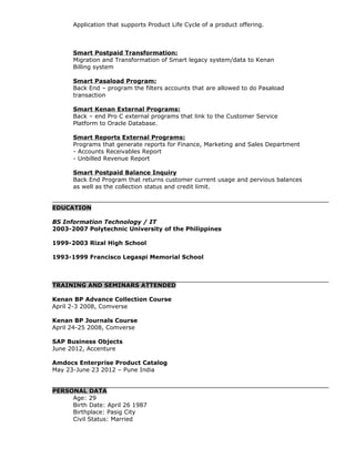 Application that supports Product Life Cycle of a product offering.
Smart Postpaid Transformation:
Migration and Transformation of Smart legacy system/data to Kenan
Billing system
Smart Pasaload Program:
Back End – program the filters accounts that are allowed to do Pasaload
transaction
Smart Kenan External Programs:
Back – end Pro C external programs that link to the Customer Service
Platform to Oracle Database.
Smart Reports External Programs:
Programs that generate reports for Finance, Marketing and Sales Department
- Accounts Receivables Report
- Unbilled Revenue Report
Smart Postpaid Balance Inquiry
Back End Program that returns customer current usage and pervious balances
as well as the collection status and credit limit.
EDUCATION
BS Information Technology / IT
2003-2007 Polytechnic University of the Philippines
1999-2003 Rizal High School
1993-1999 Francisco Legaspi Memorial School
TRAINING AND SEMINARS ATTENDED
Kenan BP Advance Collection Course
April 2-3 2008, Comverse
Kenan BP Journals Course
April 24-25 2008, Comverse
SAP Business Objects
June 2012, Accenture
Amdocs Enterprise Product Catalog
May 23-June 23 2012 – Pune India
PERSONAL DATA
Age: 29
Birth Date: April 26 1987
Birthplace: Pasig City
Civil Status: Married
 
