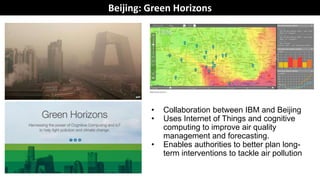 Beijing: Green Horizons
• Collaboration between IBM and Beijing
• Uses Internet of Things and cognitive
computing to improve air quality
management and forecasting.
• Enables authorities to better plan long-
term interventions to tackle air pollution
 