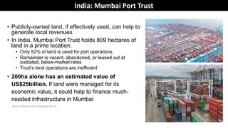 • Publicly-owned land, if effectively used, can help to
generate local revenues
• In India, Mumbai Port Trust holds 809 hectares of
land in a prime location.
• Only 52% of land is used for port operations.
• Remainder is vacant, abandoned, or leased out at
outdated, below-market rates
• Trust’s land operations are inefficient
• 200ha alone has an estimated value of
US$25billion. If land were managed for its
economic value, it could help to finance much-
needed infrastructure in Mumbai
Source: Peterson and Thawakar (2013)
India: Mumbai Port Trust
 