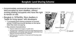 Land Sharing to Resolve Conflicts and Create
Inclusive Cities• Accommodate commercial development on
land occupied by slum dwellers, without
evicting existing occupants who have the right
to remain on site.
• Bangkok in 1970s/80s: Slum dwellers in
“battle for living space” with developers
• 7 successful land sharing schemes re-housed
almost 10,000 low-income families on the same
sites they were occupying
• Key shared characteristics:
• Original settlements largely on public land;
• Arrangements mediated by local and international housing
professionals, civil society org’s and public authorities (e.g.
National Housing Authority of Thailand);
• Self-financing of a portion of new land and housing costs
through loans
Source: Angel & Boonyabancha (1988)
Bangkok: Land Sharing Scheme
 