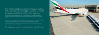 Our mission is to be our customers’ trusted partner,
delivering total business support solutions to enable
our customers to focus on their core business.
We were born and raised in Dubai and since 2001 we have been growing our business support services
company into the UAE’s most trusted outsourcing partner, supplying some of our country’s most prestigious
brands.
Like the UAE itself we set our sights on growth early on, knowing we had the potential to really make a diﬀerence
to the lives of the people we work with, both customers and employees, by helping them succeed.
Our customers want to focus on their core business, what they’re really good at. What we’re really good at is
focusing on our customers’ non-core business.
We support our customers to succeed every step of the way.
 
