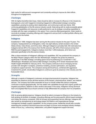 ©2016 IDC #US41126416 10
high marks for solid account management and constantly working to improve its client efforts
throughout its engagements.
Challenges
With its highly diversified client base, iGate should be able to increase its influence in the industry by
leveraging its union with Capgemini (including Capgemini's differentiated strategic consulting
capabilities), growing its existing client relationships, and continuing to add new clients. With
continuing globalization of the life science industry overall, iGate along with its newly accessible global
Capgemini capabilities and resources is well positioned to use its strategic consulting capabilities to
compete with the major competitors in the space. From a service offering perspective, iGate needs to
reconcile its strategic consulting offerings with Capgemini's and put forth a unified portfolio offering and
positioning for the market.
Indegene
Established in 1998, Indegene has been serving the life science industry for the past 16 years. The
company, headquartered out of Bangalore, India, has eight delivery centers located in the United
States (three), India (three), and China (two). Although Indegene is privately held, IDC estimates that
Indegene derives 94% of its revenue from the life sciences, with 30% of that revenue coming from
R&D-focused engagements. Indegene employs more than 1,200 employees, all of whom are
dedicated specifically to the life science industry.
After a close evaluation of Indegene's offerings and capabilities, IDC has positioned the company in
the Major Players category within this IDC MarketScape. Indegene has grown its presence
significantly in the R&D strategic consulting space since its positioning as a Contender in IDC
MarketScape: Worldwide Life Science R&D Strategic Consulting 2014 Vendor Assessment (IDC
Health Insights #HI246518, February 2014). The company continues to be an emerging service
provider with strengths in analytics, predictive modeling, process optimization, and regulatory
compliance support services. The company's strong technical focus, combined with aggressive
investment for growth, should allow Indegene to continue to grow its presence in the industry over the
foreseeable future.
Strengths
Although a majority of Indegene's customers are large pharmaceutical companies, Indegene has
expanded its presence across all three sections of the industry: pharmaceutical, biotech, and medical
devices. The company has further expanded its focus to include midtier life science companies,
continued to expand geographically, and has added new capabilities through both organic growth and
targeted acquisitions. Relative to other vendors discussed in this study, Indegene's strong technical
team and targeted R&D focus should continue to help differentiate the company from its competitors.
Challenges
With its growing global presence, Indegene should be able to increase its influence in the industry by
both growing its portfolio of strategic consulting offerings and focusing specific efforts toward emerging
and midtier life science companies. With its focused (and expanding) service offerings, Indegene will
also benefit by strengthening its technology-based 3rd Platform and organizational change
management strategic support capabilities. As the company grows, leadership should also consider
expanding the company's technical resources and begin to pursue more emerging industry strategic
areas of focus (e.g., outsourcing, collaboration, and patient engagement support services).
 