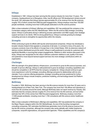 ©2016 IDC #US41126416 11
Infosys
Established in 1981, Infosys has been serving the life science industry for more than 13 years. The
company, headquartered out of Bangalore, India, has 85 offices and 100 development centers around
the world. IDC estimates that Infosys derives approximately 6% of its revenue from the life sciences,
roughly 10% of which comes from R&D-focused engagements. Infosys employs more than 193,000
people worldwide, including more than 5,000 people dedicated to its life science practice.
After a close evaluation of Infosys' offerings and capabilities, IDC has positioned the company in the
Contenders category within this IDC MarketScape. Within the life science R&D strategic consulting
space, Infosys is particularly strong in delivering process optimization and R&D supply chain strategic
support services to its clients. With its strong global focus, Infosys is actively growing its strategic
consulting services to strengthen its opportunities within the industry.
Strengths
While continuing to grow its efforts with top-tier pharmaceutical companies, Infosys has developed a
broader industry footprint that appeals to companies of all sizes. In contrast to many of its peers, the
company conducts more of its efforts in Europe than in the United States. With its extensive network of
delivery centers distributed around the world, Infosys is well positioned to provide its customers with
significant flexibility in sourcing their project engagements. Relative to other vendors discussed in this
study, Infosys was recognized for the value it delivers customers relative to cost, quality of its work,
and potential to move beyond tactical support services into more strategic contributions within an
organization.
Challenges
With the strength of its global delivery infrastructure, commitment to grow its life science business, and
breadth of service offerings, Infosys is well positioned to grow its strategic consulting capabilities and
should be competitive in all RFPs that the company competes for. Infosys should continue to gain
more experience in all of its strategic consulting offerings and grow its relationships with its core
clientele. From a service offering perspective, strategic consulting services positioned for further
development by Infosys include analytics, predictive modeling, and technology-based 3rd Platform
support services.
McKinsey
Founded in 1926, McKinsey has been serving in the life science industry for more than 32 years and is
headquartered out of New York, New York. The company has more than 100 offices and operations in
more than 60 countries around the world. Although McKinsey does not report revenue by industry, IDC
estimates that the company derives roughly 5% of its revenue from the life sciences, and we further
estimate that 30% of this comes from R&D-focused engagements. McKinsey employs more than
17,000 people worldwide, including more than 1,700 consultants with life science and/or healthcare
expertise.
After a close evaluation of McKinsey's offerings and capabilities, IDC has positioned the company in
the Major Players category within this IDC MarketScape. As one of the founding management
consulting companies, IDC estimates that McKinsey generates most of its life science revenue from
top-tier life science companies, although the company also works globally with midtier biopharma
companies, nonprofit organizations, and government agencies. These capabilities and the company's
 