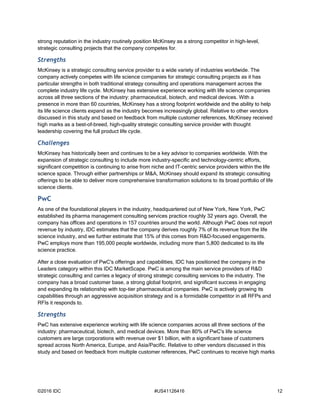©2016 IDC #US41126416 12
strong reputation in the industry routinely position McKinsey as a strong competitor in high-level,
strategic consulting projects that the company competes for.
Strengths
McKinsey is a strategic consulting service provider to a wide variety of industries worldwide. The
company actively competes with life science companies for strategic consulting projects as it has
particular strengths in both traditional strategy consulting and operations management across the
complete industry life cycle. McKinsey has extensive experience working with life science companies
across all three sections of the industry: pharmaceutical, biotech, and medical devices. With a
presence in more than 60 countries, McKinsey has a strong footprint worldwide and the ability to help
its life science clients expand as the industry becomes increasingly global. Relative to other vendors
discussed in this study and based on feedback from multiple customer references, McKinsey received
high marks as a best-of-breed, high-quality strategic consulting service provider with thought
leadership covering the full product life cycle.
Challenges
McKinsey has historically been and continues to be a key advisor to companies worldwide. With the
expansion of strategic consulting to include more industry-specific and technology-centric efforts,
significant competition is continuing to arise from niche and IT-centric service providers within the life
science space. Through either partnerships or M&A, McKinsey should expand its strategic consulting
offerings to be able to deliver more comprehensive transformation solutions to its broad portfolio of life
science clients.
PwC
As one of the foundational players in the industry, headquartered out of New York, New York, PwC
established its pharma management consulting services practice roughly 32 years ago. Overall, the
company has offices and operations in 157 countries around the world. Although PwC does not report
revenue by industry, IDC estimates that the company derives roughly 7% of its revenue from the life
science industry, and we further estimate that 15% of this comes from R&D-focused engagements.
PwC employs more than 195,000 people worldwide, including more than 5,800 dedicated to its life
science practice.
After a close evaluation of PwC's offerings and capabilities, IDC has positioned the company in the
Leaders category within this IDC MarketScape. PwC is among the main service providers of R&D
strategic consulting and carries a legacy of strong strategic consulting services to the industry. The
company has a broad customer base, a strong global footprint, and significant success in engaging
and expanding its relationship with top-tier pharmaceutical companies. PwC is actively growing its
capabilities through an aggressive acquisition strategy and is a formidable competitor in all RFPs and
RFIs it responds to.
Strengths
PwC has extensive experience working with life science companies across all three sections of the
industry: pharmaceutical, biotech, and medical devices. More than 80% of PwC's life science
customers are large corporations with revenue over $1 billion, with a significant base of customers
spread across North America, Europe, and Asia/Pacific. Relative to other vendors discussed in this
study and based on feedback from multiple customer references, PwC continues to receive high marks
 