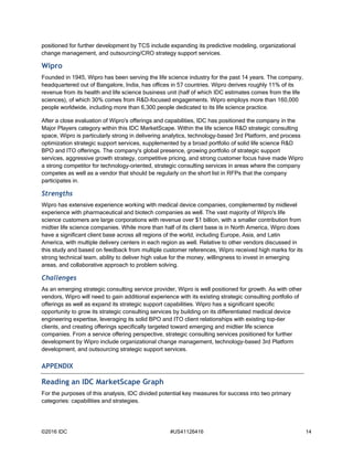 ©2016 IDC #US41126416 14
positioned for further development by TCS include expanding its predictive modeling, organizational
change management, and outsourcing/CRO strategy support services.
Wipro
Founded in 1945, Wipro has been serving the life science industry for the past 14 years. The company,
headquartered out of Bangalore, India, has offices in 57 countries. Wipro derives roughly 11% of its
revenue from its health and life science business unit (half of which IDC estimates comes from the life
sciences), of which 30% comes from R&D-focused engagements. Wipro employs more than 160,000
people worldwide, including more than 6,300 people dedicated to its life science practice.
After a close evaluation of Wipro's offerings and capabilities, IDC has positioned the company in the
Major Players category within this IDC MarketScape. Within the life science R&D strategic consulting
space, Wipro is particularly strong in delivering analytics, technology-based 3rd Platform, and process
optimization strategic support services, supplemented by a broad portfolio of solid life science R&D
BPO and ITO offerings. The company's global presence, growing portfolio of strategic support
services, aggressive growth strategy, competitive pricing, and strong customer focus have made Wipro
a strong competitor for technology-oriented, strategic consulting services in areas where the company
competes as well as a vendor that should be regularly on the short list in RFPs that the company
participates in.
Strengths
Wipro has extensive experience working with medical device companies, complemented by midlevel
experience with pharmaceutical and biotech companies as well. The vast majority of Wipro's life
science customers are large corporations with revenue over $1 billion, with a smaller contribution from
midtier life science companies. While more than half of its client base is in North America, Wipro does
have a significant client base across all regions of the world, including Europe, Asia, and Latin
America, with multiple delivery centers in each region as well. Relative to other vendors discussed in
this study and based on feedback from multiple customer references, Wipro received high marks for its
strong technical team, ability to deliver high value for the money, willingness to invest in emerging
areas, and collaborative approach to problem solving.
Challenges
As an emerging strategic consulting service provider, Wipro is well positioned for growth. As with other
vendors, Wipro will need to gain additional experience with its existing strategic consulting portfolio of
offerings as well as expand its strategic support capabilities. Wipro has a significant specific
opportunity to grow its strategic consulting services by building on its differentiated medical device
engineering expertise, leveraging its solid BPO and ITO client relationships with existing top-tier
clients, and creating offerings specifically targeted toward emerging and midtier life science
companies. From a service offering perspective, strategic consulting services positioned for further
development by Wipro include organizational change management, technology-based 3rd Platform
development, and outsourcing strategic support services.
APPENDIX
Reading an IDC MarketScape Graph
For the purposes of this analysis, IDC divided potential key measures for success into two primary
categories: capabilities and strategies.
 