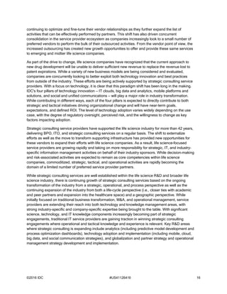 ©2016 IDC #US41126416 16
continuing to optimize and fine-tune their vendor relationships as they further expand the list of
activities that can be effectively performed by partners. This shift has also driven concurrent
consolidation in the service provider ecosystem as companies increasingly look to a small number of
preferred vendors to perform the bulk of their outsourced activities. From the vendor point of view, the
increased outsourcing has created new growth opportunities to offer and provide these same services
to emerging and midtier life science companies.
As part of the drive to change, life science companies have recognized that the current approach to
new drug development will be unable to deliver sufficient new revenue to replace the revenue lost to
patent expirations. While a variety of new business models are being considered and evaluated,
companies are concurrently looking to better exploit both technology innovation and best practices
from outside of the industry. These efforts are being actively supported by strategic consulting service
providers. With a focus on technology, it is clear that this paradigm shift has been long in the making.
IDC's four pillars of technology innovation — IT clouds, big data and analytics, mobile platforms and
solutions, and social and unified communications — will play a major role in industry transformation.
While contributing in different ways, each of the four pillars is expected to directly contribute to both
strategic and tactical initiatives driving organizational change and will have near-term goals,
expectations, and defined ROI. The level of technology adoption varies widely depending on the use
case, with the degree of regulatory oversight, perceived risk, and the willingness to change as key
factors impacting adoption.
Strategic consulting service providers have supported the life science industry for more than 42 years,
delivering BPO, ITO, and strategic consulting services on a regular basis. The shift to externalize
efforts as well as the move to transform supporting infrastructure has provided new opportunities for
these vendors to expand their efforts with life science companies. As a result, life science–focused
service providers are growing rapidly and taking on more responsibility for strategic, IT, and industry-
specific information management activities on behalf of their industry sponsors. While decision-making
and risk-associated activities are expected to remain as core competencies within life science
companies, commoditized, strategic, tactical, and operational activities are rapidly becoming the
domain of a limited number of preferred service provider partners.
While strategic consulting services are well established within the life science R&D and broader life
science industry, there is continuing growth of strategic consulting services based on the ongoing
transformation of the industry from a strategic, operational, and process perspective as well as the
continuing expansion of the industry from both a life-cycle perspective (i.e., closer ties with academic
and peer partners and expansion into the healthcare space) and a geographic perspective. While
initially focused on traditional business transformation, M&A, and operational management, service
providers are extending their reach into both technology and knowledge management areas, with
strong industry-specific and company-specific expertise being brought to the table. With significant
science, technology, and IT knowledge components increasingly becoming part of strategic
engagements, traditional IT service providers are gaining traction in winning strategic consulting
engagements where operational and tactical knowledge and experience is relevant. Key R&D areas
where strategic consulting is expanding include analytics (including predictive model development and
process optimization dashboards), technology adoption and implementation (including mobile, cloud,
big data, and social communication strategies), and globalization and partner strategy and operational
management strategy development and implementation.
 