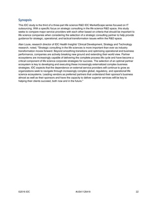 ©2016 IDC #US41126416 22
Synopsis
This IDC study is the third of a three-part life science R&D IDC MarketScape series focused on IT
outsourcing. With a specific focus on strategic consulting in the life science R&D space, this study
seeks to compare major service providers with each other based on criteria that should be important to
life science companies when considering the selection of a strategic consulting partner to help provide
guidance for strategic, operational, and tactical transformation issues within the R&D space.
Alan Louie, research director of IDC Health Insights' Clinical Development, Strategy and Technology
research, noted, "Strategic consulting in the life sciences is more important than ever as industry
transformation moves forward. Beyond smoothing transitions and optimizing operational and business
performance, companies are actively breaking new ground and extending their world view. Partner
ecosystems are increasingly capable of delivering the complete process life cycle and have become a
critical component of life science corporate strategies for success. The selection of an optimal partner
ecosystem is key to developing and executing these increasingly externalized complex business
strategies. IDC expects that the dependence on external service providers will continue to grow as
organizations seek to navigate through increasingly complex global, regulatory, and operational life
science ecosystems. Leading vendors as preferred partners that understand their sponsor's business
almost as well as their sponsors and have the capacity to deliver superior services will be key to
helping their clients succeed, both now and in the future."
 