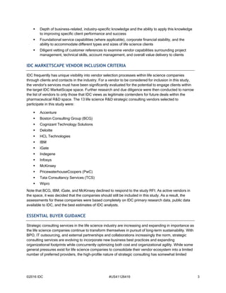©2016 IDC #US41126416 3
 Depth of business-related, industry-specific knowledge and the ability to apply this knowledge
to improving specific client performance and success
 Foundational service capabilities (where applicable), corporate financial stability, and the
ability to accommodate different types and sizes of life science clients
 Diligent vetting of customer references to examine vendor capabilities surrounding project
management, technical skills, account management, and overall value delivery to clients
IDC MARKETSCAPE VENDOR INCLUSION CRITERIA
IDC frequently has unique visibility into vendor selection processes within life science companies
through clients and contacts in the industry. For a vendor to be considered for inclusion in this study,
the vendor's services must have been significantly evaluated for the potential to engage clients within
the target IDC MarketScape space. Further research and due diligence were then conducted to narrow
the list of vendors to only those that IDC views as legitimate contenders for future deals within the
pharmaceutical R&D space. The 13 life science R&D strategic consulting vendors selected to
participate in this study were:
 Accenture
 Boston Consulting Group (BCG)
 Cognizant Technology Solutions
 Deloitte
 HCL Technologies
 IBM
 iGate
 Indegene
 Infosys
 McKinsey
 PricewaterhouseCoopers (PwC)
 Tata Consultancy Services (TCS)
 Wipro
Note that BCG, IBM, iGate, and McKinsey declined to respond to the study RFI. As active vendors in
the space, it was decided that the companies should still be included in this study. As a result, the
assessments for these companies were based completely on IDC primary research data, public data
available to IDC, and the best estimates of IDC analysts.
ESSENTIAL BUYER GUIDANCE
Strategic consulting services in the life science industry are increasing and expanding in importance as
the life science companies continue to transform themselves in pursuit of long-term sustainability. With
BPO, IT outsourcing, and external partnerships and collaborations increasingly the norm, strategic
consulting services are evolving to incorporate new business best practices and expanding
organizational footprints while concurrently optimizing both cost and organizational agility. While some
general pressures exist for life science companies to consolidate their vendor ecosystem into a limited
number of preferred providers, the high-profile nature of strategic consulting has somewhat limited
 