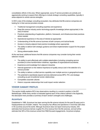 ©2016 IDC #US41126416 4
consolidation efforts in this area. Where appropriate, savvy IT service providers are actively and
aggressively working to expand their offerings to include strategic consulting capabilities, typically in
areas adjacent to vendor service strengths.
In IDC's view of the strategic consulting ecosystem, key attributes that life science companies are
looking for in their service providers include:
 Traditional management consulting expertise and experience
 Deep life science industry and/or technology-specific knowledge (where appropriate) in the
area of interest
 Practical understanding of application, platform, framework, and infrastructure best practices
where needed
 Operational experience in the area of interest as appropriate
 Understanding of the life science business at both company and tactical levels
 Access to industry-adjacent best practice knowledge where appropriate
 The ability to deliver both strategic guidance and direct implementation support for the project
of interest
 Strong referenceable clients
At the next level, additional factors that life science companies may consider during their vendor
selection include:
 The ability to work effectively with multiple stakeholders (including competing service
providers) to drive transformation initiatives, regardless of organizational boundaries
 Experience and knowledge from adjacent industries
 Internal agreement on the relative importance of quality versus cost in the selection of a
service provider
 The ability to deliver a unified service capability over multiple service or geographical areas
 The potential to seamlessly expand services delivered across BPO, ITO, and strategic
consulting as part of preferred vendor relationships
 Compatible corporate cultures
 Historic corporate relationships that could impact vendor selection
VENDOR SUMMARY PROFILES
This section briefly explains IDC's key observations resulting in a vendor's position in the IDC
MarketScape. While every vendor is evaluated against each of the criteria outlined in the Appendix,
the description here provides a summary of each vendor's strengths and challenges.
Accenture
Established in 1989, Accenture has been serving the life science industry for the past 29 years and is
headquartered out of Dublin, Ireland. The company has offices and operations in more than 200 cities
in 55 countries around the world. Although Accenture does not report revenue by industry, IDC
estimates that Accenture derives roughly 5% of its revenue from the life sciences, and we further
estimate that 30% of this revenue comes from R&D-focused engagements. Accenture employs
 