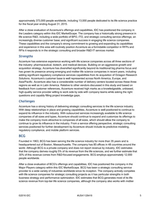 ©2016 IDC #US41126416 5
approximately 373,000 people worldwide, including 13,000 people dedicated to its life science practice
for the fiscal year ending August 31, 2015.
After a close evaluation of Accenture's offerings and capabilities, IDC has positioned the company in
the Leaders category within this IDC MarketScape. The company has a historically strong presence in
life science R&D, including a wide portfolio of BPO, ITO, and strategic consulting service offerings; an
increasingly diverse customer base; and significant success in engaging life science companies.
These capabilities and the company's strong commitment to growing and expanding its capabilities
and experience in this area will routinely position Accenture as a formidable competitor in RFPs and
RFIs it responds to in the strategic consulting and broader R&D IT services market.
Strengths
Accenture has extensive experience working with life science companies across all three sections of
the industry: pharmaceutical, biotech, and medical devices. Building on an aggressive growth and
acquisition strategy, Accenture has diversified significantly beyond its traditional big pharma focus and
has grown its presence among emerging and midtier life science companies in recent years, including
adding significant regulatory compliance services capabilities from its acquisition of Octagon Research
Solutions. Accenture's customer base is well represented across North America, Europe, and
Asia/Pacific. Accenture also has a considerable number of delivery centers located across these three
regions as well as in Latin America. Relative to other vendors discussed in this study and based on
feedback from customer references, Accenture received high marks as a knowledgeable, unbiased,
high-quality service provider willing to work side by side with company teams while asking the right
questions and capably filling project knowledge gaps.
Challenges
Accenture has a strong history of delivering strategic consulting services to the life science industry.
With deep relationships in place and growing capabilities, Accenture is well positioned to continue to
expand its influence in the industry. With outsourced services increasingly available to life science
companies of all sizes and types, Accenture should continue to expand and customize its offerings to
make the company more attractive to companies of all sizes, which should allow the company to
continue to grow its influence in the industry. From a service offering perspective, strategic consulting
services positioned for further development by Accenture should include its predictive modeling,
regulatory compliance, and mobile platform services.
BCG
Founded in 1963, BCG has been serving the life science industry for more than 35 years and is
headquartered out of Boston, Massachusetts. The company has 85 offices in 48 countries around the
world. Although BCG is a private company and does not report revenue by industry, IDC estimates
that the company derives roughly 5% of its revenue from the life sciences, and we further estimate that
30% of this revenue comes from R&D-focused engagements. BCG employs approximately 12,000
people worldwide.
After a close evaluation of BCG's offerings and capabilities, IDC has positioned the company in the
Major Players category within this IDC MarketScape. BCG has been a strategic consulting service
provider to a wide variety of industries worldwide since its inception. The company actively competes
with life science companies for strategic consulting projects as it has particular strengths in both
business strategy and performance optimization. IDC estimates that BCG generates most of its life
science revenue from top-tier life science companies, although the company also works with midtier
 