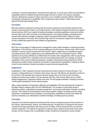 ©2016 IDC #US41126416 6
companies, nonprofit organizations, and government agencies. In recent years, BCG has expanded its
capabilities beyond its traditional high-level strategic services to deliver more tactical consulting
services, allowing the company to begin to provide a more complete consulting offering. With these
increasingly comprehensive capabilities, BCG is beginning to gain traction in delivering services
beyond its historically strategic focus.
Strengths
BCG has extensive experience working with life science companies across all three sections of the
industry: pharmaceutical, biotech, and medical devices. With separate biopharmaceutical and medical
device practices, BCG has a wealth of traditional strategic consulting capabilities covering the full life
science value chain. BCG continues to be well situated as a key global strategic consulting service
provider with particular strengths in helping to deliver business transformation. Relative to other
vendors discussed in this study, BCG received high marks for its business insights and understanding
of how to effectively expand into new markets and geographies.
Challenges
BCG has a strong legacy of helping senior management create viable strategies in changing business
ecosystems. This continues to be an ongoing challenge in the life science industry today, which should
help BCG continue to grow its presence in the industry. With its added focus on operational support
consulting services, BCG is beginning to face traditional BPO and ITO competitors head on. While
experience and pricing will likely be a differentiator for broader client engagements, BCG is also facing
increased competition from competitors that are increasingly growing their own strategic consulting
capabilities. From a service offering perspective, strategic consulting services positioned for further
development by BCG should include the continuation of expanding its capabilities in helping its clients
to work across traditional industry boundaries to expand business opportunities.
Cognizant
Established in 1994, Cognizant has been serving the life science industry for almost 22 years. The
company, headquartered out of Teaneck, New Jersey, has over 100 delivery and operations centers in
50 countries. IDC estimates that Cognizant derives roughly 30% of its revenue from combined
healthcare and life science efforts, and we estimate that 35% of life science efforts focus on R&D-
related engagements. Cognizant employs more than 219,300 people worldwide, including more than
16,000 people dedicated to its life science practice.
After a close evaluation of Cognizant's offerings and capabilities, IDC has positioned the company in
the Major Players category within this IDC MarketScape. The company is particularly strong in
delivering analytics, organizational change management, and process optimization strategic consulting
services. The company's broad portfolio of life science–specific strategic consulting services makes
Cognizant a consistently strong competitor in providing these capabilities to top-tier and midtier life
science companies as an alternative to traditional strategic consulting service providers.
Strengths
Cognizant has extensive experience working with life science companies across all three sections of
the industry: pharmaceutical, biotech, and medical devices. Roughly 90% of Cognizant's life science
customers are large corporations with revenue over $1 billion, and the remaining 10% are primarily
midsize companies. The majority of Cognizant's customer base is spread across North America and
Europe, and the company has a considerable number of delivery and operations centers located
 