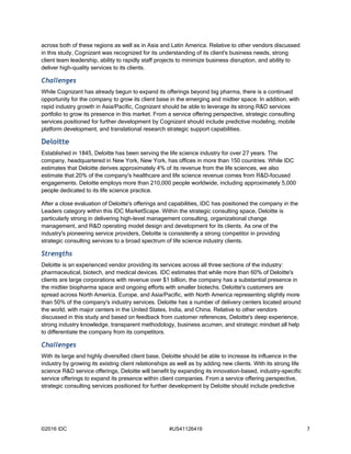 ©2016 IDC #US41126416 7
across both of these regions as well as in Asia and Latin America. Relative to other vendors discussed
in this study, Cognizant was recognized for its understanding of its client's business needs, strong
client team leadership, ability to rapidly staff projects to minimize business disruption, and ability to
deliver high-quality services to its clients.
Challenges
While Cognizant has already begun to expand its offerings beyond big pharma, there is a continued
opportunity for the company to grow its client base in the emerging and midtier space. In addition, with
rapid industry growth in Asia/Pacific, Cognizant should be able to leverage its strong R&D services
portfolio to grow its presence in this market. From a service offering perspective, strategic consulting
services positioned for further development by Cognizant should include predictive modeling, mobile
platform development, and translational research strategic support capabilities.
Deloitte
Established in 1845, Deloitte has been serving the life science industry for over 27 years. The
company, headquartered in New York, New York, has offices in more than 150 countries. While IDC
estimates that Deloitte derives approximately 4% of its revenue from the life sciences, we also
estimate that 20% of the company's healthcare and life science revenue comes from R&D-focused
engagements. Deloitte employs more than 210,000 people worldwide, including approximately 5,000
people dedicated to its life science practice.
After a close evaluation of Deloitte's offerings and capabilities, IDC has positioned the company in the
Leaders category within this IDC MarketScape. Within the strategic consulting space, Deloitte is
particularly strong in delivering high-level management consulting, organizational change
management, and R&D operating model design and development for its clients. As one of the
industry's pioneering service providers, Deloitte is consistently a strong competitor in providing
strategic consulting services to a broad spectrum of life science industry clients.
Strengths
Deloitte is an experienced vendor providing its services across all three sections of the industry:
pharmaceutical, biotech, and medical devices. IDC estimates that while more than 60% of Deloitte's
clients are large corporations with revenue over $1 billion, the company has a substantial presence in
the midtier biopharma space and ongoing efforts with smaller biotechs. Deloitte's customers are
spread across North America, Europe, and Asia/Pacific, with North America representing slightly more
than 50% of the company's industry services. Deloitte has a number of delivery centers located around
the world, with major centers in the United States, India, and China. Relative to other vendors
discussed in this study and based on feedback from customer references, Deloitte's deep experience,
strong industry knowledge, transparent methodology, business acumen, and strategic mindset all help
to differentiate the company from its competitors.
Challenges
With its large and highly diversified client base, Deloitte should be able to increase its influence in the
industry by growing its existing client relationships as well as by adding new clients. With its strong life
science R&D service offerings, Deloitte will benefit by expanding its innovation-based, industry-specific
service offerings to expand its presence within client companies. From a service offering perspective,
strategic consulting services positioned for further development by Deloitte should include predictive
 