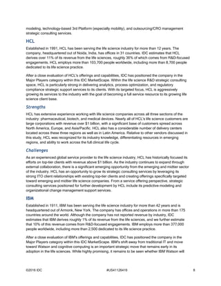 ©2016 IDC #US41126416 8
modeling, technology-based 3rd Platform (especially mobility), and outsourcing/CRO management
strategic consulting services.
HCL
Established in 1991, HCL has been serving the life science industry for more than 12 years. The
company, headquartered out of Noida, India, has offices in 31 countries. IDC estimates that HCL
derives over 11% of its revenue from the life sciences, roughly 36% of which comes from R&D-focused
engagements. HCL employs more than 103,700 people worldwide, including more than 8,700 people
dedicated to its life science practice.
After a close evaluation of HCL's offerings and capabilities, IDC has positioned the company in the
Major Players category within this IDC MarketScape. Within the life science R&D strategic consulting
space, HCL is particularly strong in delivering analytics, process optimization, and regulatory
compliance strategic support services to its clients. With its targeted focus, HCL is aggressively
growing its services to the industry with the goal of becoming a full service resource to its growing life
science client base.
Strengths
HCL has extensive experience working with life science companies across all three sections of the
industry: pharmaceutical, biotech, and medical devices. Nearly all of HCL's life science customers are
large corporations with revenue over $1 billion, with a significant base of customers spread across
North America, Europe, and Asia/Pacific. HCL also has a considerable number of delivery centers
located across these three regions as well as in Latin America. Relative to other vendors discussed in
this study, HCL was recognized for its industry knowledge, differentiating resources in emerging
regions, and ability to work across the full clinical life cycle.
Challenges
As an experienced global service provider to the life science industry, HCL has historically focused its
efforts on top-tier clients with revenue above $1 billion. As the industry continues to expand through
external collaboration, there is a significant emerging opportunity from the emerging and midtier sector
of the industry. HCL has an opportunity to grow its strategic consulting services by leveraging its
strong ITO client relationships with existing top-tier clients and creating offerings specifically targeted
toward emerging and midtier life science companies. From a service offering perspective, strategic
consulting services positioned for further development by HCL include its predictive modeling and
organizational change management support services.
IBM
Established in 1911, IBM has been serving the life science industry for more than 42 years and is
headquartered out of Armonk, New York. The company has offices and operations in more than 175
countries around the world. Although the company has not reported revenue by industry, IDC
estimates that IBM derives roughly 1% of its revenue from the life sciences, and we further estimate
that 10% of this revenue comes from R&D-focused engagements. IBM employs more than 377,000
people worldwide, including more than 2,500 dedicated to its life science practice.
After a close evaluation of IBM's offerings and capabilities, IDC has positioned the company in the
Major Players category within this IDC MarketScape. IBM's shift away from traditional IT and move
toward Watson and cognitive computing is an important strategic move that remains early in its
adoption in the life sciences. While highly promising, it remains to be seen whether IBM Watson will
 