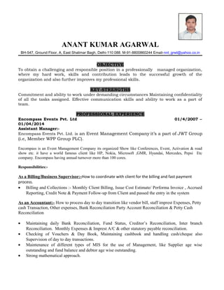 ANANT KUMAR AGARWAL
BH-547, Ground Floor, A, East Shalimar Bagh, Delhi-110 088. M-91-8800860244 Email-nnt_grwl@yahoo.co.in
OBJECTIVE
To obtain a challenging and responsible position in a professionally managed organization,
where my hard work, skills and contribution leads to the successful growth of the
organization and also further improves my professional skills.
KEY-STRENGTHS
Commitment and ability to work under demanding circumstances Maintaining confidentiality
of all the tasks assigned. Effective communication skills and ability to work as a part of
team.
PROFESSIONAL EXPERIENCE
Encompass Events Pvt. Ltd 01/4/2007 –
01/04/2014
Assistant Manager:-
Encompass Events Pvt. Ltd. is an Event Management Company it’s a part of JWT Group
(i.e, Member WPP Group PLC).
Encompass is an Event Management Company its organized Show like Conferences, Event, Activation & road
show etc. it have a world famous client like HP, Nokia, Microsoft ,GMR, Hyundai, Mercedes, Pepsi Etc
company. Encompass having annual turnover more than 100 cores.
Responsibilities:-
As a Billing/Business Supervisor:-How to coordinate with client for the billing and fast payment
process.
• Billing and Collections :- Monthly Client Billing, Issue Cost Estimate/ Performa Invoice , Accrued
Reporting, Credit Note & Payment Follow-up from Client and passed the entry in the system
As an Accountant:- How to process day to day transition like vendor bill, staff imprest Expenses, Petty
cash Transaction, Other expenses, Bank Reconciliation Party Account Reconciliation & Petty Cash
Reconciliation
• Maintaining daily Bank Reconciliation, Fund Status, Creditor’s Reconciliation, Inter branch
Reconciliation. Monthly Expenses & Imprest A/C & other statutory payable reconciliation.
• Checking of Vouchers & Day Book, Maintaining cashbook and handling cash/cheque also
Supervision of day to day transactions.
• Maintenance of different types of MIS for the use of Management, like Supplier age wise
outstanding and fund balance and debtor age wise outstanding.
• Strong mathematical approach.
 