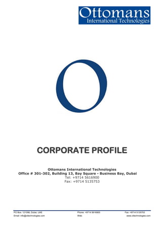 PO Box: 121098, Dubai, UAE Phone: +9714 5616900 Fax: +9714 5135753
Email: info@oitechnologies.com Web: www.oitechnologies.com
CORPORATE PROFILE
Ottomans International Technologies
Office # 301-302, Building 13, Bay Square - Business Bay, Dubai
Tel: +9714 5616900
Fax: +9714 5135753
 