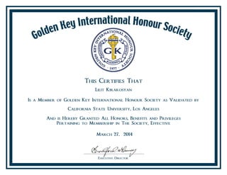This Certifies That
Lilit Kirakosyan
Is a Member of Golden Key International Honour Society as Validated by
California State University, Los Angeles
And is Hereby Granted All Honors, Benefits and Privileges
Pertaining to Membership in The Society, Effective
March 27, 2014
 