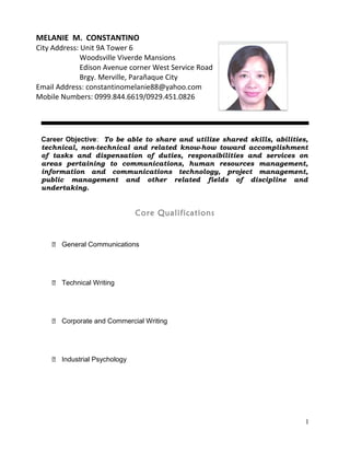 Career Objective: To be able to share and utilize shared skills, abilities,
technical, non-technical and related know-how toward accomplishment
of tasks and dispensation of duties, responsibilities and services on
areas pertaining to communications, human resources management,
information and communications technology, project management,
public management and other related fields of discipline and
undertaking.
Core Qualifications
᛫ General Communications
᛫ Technical Writing
᛫ Corporate and Commercial Writing
᛫ Industrial Psychology
1
MELANIE M. CONSTANTINO
City Address: Unit 9A Tower 6
Woodsville Viverde Mansions
Edison Avenue corner West Service Road
Brgy. Merville, Parañaque City
Email Address: constantinomelanie88@yahoo.com
Mobile Numbers: 0999.844.6619/0929.451.0826
 