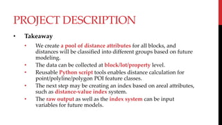 PROJECT DESCRIPTION
• Takeaway
• We create a pool of distance attributes for all blocks, and
distances will be classified into different groups based on future
modeling.
• The data can be collected at block/lot/property level.
• Reusable Python script tools enables distance calculation for
point/polyline/polygon POI feature classes.
• The next step may be creating an index based on areal attributes,
such as distance-value index system.
• The raw output as well as the index system can be input
variables for future models.
 