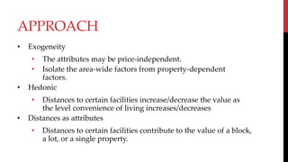 APPROACH
• Exogeneity
• The attributes may be price-independent.
• Isolate the area-wide factors from property-dependent
factors.
• Hedonic
• Distances to certain facilities increase/decrease the value as
the level convenience of living increases/decreases
• Distances as attributes
• Distances to certain facilities contribute to the value of a block,
a lot, or a single property.
 