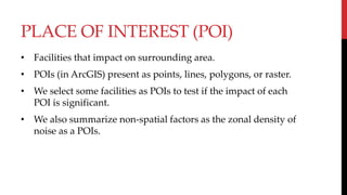 PLACE OF INTEREST (POI)
• Facilities that impact on surrounding area.
• POIs (in ArcGIS) present as points, lines, polygons, or raster.
• We select some facilities as POIs to test if the impact of each
POI is significant.
• We also summarize non-spatial factors as the zonal density of
noise as a POIs.
 