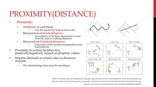 PROXIMITY(DISTANCE)
• Proximity:
• Attributes of each block
• Test the sensitivity of block-level scale.
• Measured as network distances
• Accessibility of facilities-dependent of road
network, such as walking distances
• Measured as Euclidean distances
• Externality of the facilities-independent from
road network
• Proximity to certain facilities may
positively/negatively impact on property values.
• Impacts diminish at certain rates as distances
increase.
• The diminishing rates may be non-linear.
https://en.wikibooks.org/wiki/Transportation_Geography_and_Network_Science/Circuity#/media/File:TGNS_NetworkDistance.png
https://en.wikibooks.org/wiki/Transportation_Geography_and_Network_Science/Circuity#/media/File:TGNS_EuclideanDistance.png
http://resources.arcgis.com/en/help/main/10.1/index.html#/Near/00080000001q000000/
 