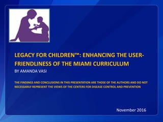 LEGACY FOR CHILDREN™: ENHANCING THE USER-
FRIENDLINESS OF THE MIAMI CURRICULUM
BY AMANDA VASI
THE FINDINGS AND CONCLUSIONS IN THIS PRESENTATION ARE THOSE OF THE AUTHORS AND DO NOT
NECESSARILY REPRESENT THE VIEWS OF THE CENTERS FOR DISEASE CONTROL AND PREVENTION
November 2016
 