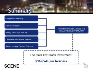 Summary
Front-Cover Sticker
4-page Full Cover Wrap
Weekly Junior Page Print Ad
5-tier exclusive branding and
promotional opportunity
The Flats East Bank Investment:
$150/wk, per business
Clevescene.com 24-hour Takeover
Happy Hour App Premium Positions
 