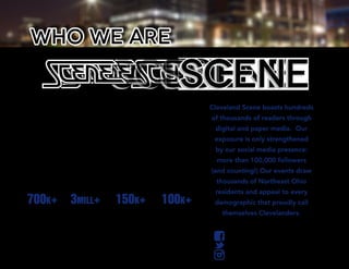 Cleveland Scene has served as the city’s premier,
award-winning multimedia source of alternative
news, events and culture since 1970. For over 40
years, Cleveland Scene has bravely tackled issues
that affect the local community and covered the most
important people and events in Cleveland, all while
growing the brand’s culturally active audience across its
multimedia platforms. Cleveland Scene produces and
sponsors countless cultural events each year, reaching
both a local and regional audience.
Cleveland Scene boasts hundreds
of thousands of readers through
digital and paper media. Our
exposure is only strengthened
by our social media presence:
more than 100,000 followers
(and counting!) Our events draw
thousands of Northeast Ohio
residents and appeal to every
demographic that proudly call
themselves Clevelanders.
who we are
clevescene.com
700k+
Unique
Visitors
150k+
Print Readership
Per Week
100k+
Social Media
Followers
3mill+
Page Views
Per Month
 