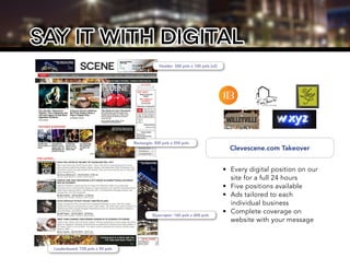 say it with digital
Clevescene.com Takeover
•	 Every digital position on our
site for a full 24 hours
•	 Five positions available
•	 Ads tailored to each
individual business
•	 Complete coverage on
website with your message
Header: 300 pxls x 100 pxls (x2)
Rectangle: 300 pxls x 250 pxls
Skyscraper: 160 pxls x 600 pxls
Leaderboard: 728 pxls x 90 pxls
 